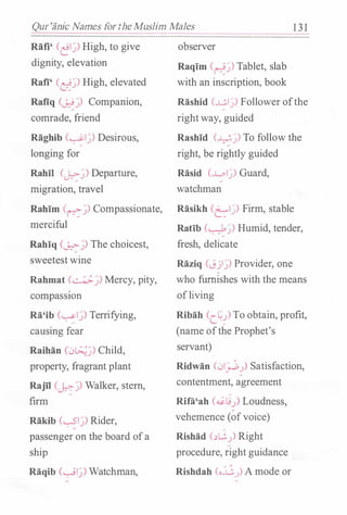 Qur'iinic Names for theMuslim Males 1 3 1
Rafi' (�I�) High, to give
dignity, elevation
Rafi' (��) High, elevated
Rafiq (��) Companion,
comrade, friend
Raghib (�I�) Desirous,
longing for
Rahil (��) Departure,
migration, travel
Rahim (r-:-�) Compassionate,
merciful
Rahiq (0-::->-�) The choicest,
sweetest wine
Rahmat (��) Mercy, pity,
compassiOn
Ra'ib (�I�) Terrifying,
causing fear
Raihan C)��) Child,
property, fragrant plant
RajTI (��) Walker, stern,
firm
Rakib (�I�) Rider,
passenger on the board of a
ship
Raqib (�I�) Watchman,
observer
Raqim (��) Tablet, slab
with an inscription, book
Rashid (�I�) Follower ofthe
right way, guided
Rashid (��) To follow the
right, be rightly guided
Rasid (...L.pl�) Guard,
watchman
Rasikh Cel�) Firm, stable
Ratib (��) Humid, tender,
fresh, delicate
Raziq (Jjl�) Provider, one
who furnishes with the means
of living
Ribah (C.��) To obtain, profit,
(name ofthe Prophet's
servant)
Ridwan (01_;...::,.) Satisfaction,
contentment, agreement
Rila'ah (��..) Loudness,
vehemence (of voice)
Rishad (..)G.) Right
procedure, right guidance
Rishdah (o.J.j,..J) A mode or
 