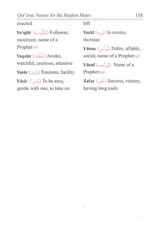 Qur'iinic Names for the Muslim Males 138
enacted
j
Ya'qfib ("-:""�) Follower,
successor, name ofa
Prophet�
Yaqzan C.Jlht)Awake,
watchful, cautious, attentive
Yasar C�) Easiness, facility
Yasir (-"'::'0 To be easy,
gentle with one, to take on
left
Yazid (�;) In excess,
mcrease
Jo j
Yfinus (�Y-) Polite, affable,
social, name ofa Prophet'hl:1
Yfisuf CU..:_,.) Name ofa
Prophe :.;1..1
� �
Zafar (_ri.j;) Success, victory,
having long nails
 