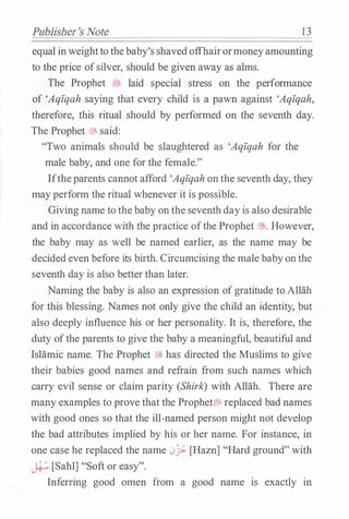Publisher's Note 13
equal inweightto the baby's shavedoffhairormoneyamounting
to the price ofsilver, should be given away as alms.
The Prophet .:9J> laid special stress on the performance
of 'Aqfqah saying that every child is a pawn against 'Aqfqah,
therefore, this ritual should by performed on the seventh day.
The Prophet � said:
"Two animals should be slaughtered as 'Aqfqah for the
male baby, and one for the female."
Iftheparents cannot afford 'Aqfqah onthe seventh day, they
may perform the ritual whenever it is possible.
Giving name to the baby on the seventhdayis also desirable
and in accordance with the practice ofthe Prophet �. However,
the baby may as well be named earlier, as the name may be
decided even before its birth. Circumcising the male babyon the
seventh day is also better than later.
Naming the baby is also an expression ofgratitude to Allah
for this blessing. Names not only give the child an identity, but
also deeply influence his or her personality. It is, therefore, the
duty ofthe parents to give the baby a meaningful, beautiful and
Islamic name. The Prophet � has directed the Muslims to give
their babies good names and refrain from such names which
carry evil sense or claim parity (Shirk) with Allah. There are
many examples to prove that the Prophet� replaced bad names
with good ones so that the ill-named person might not develop
the bad attributes implied by his or her name. For instance, in
one case he replaced the name 0j;. [Hazn] "Hard ground" with
� [Sahl] "Soft or easy".
Inferring good omen from a good name is exactly in
 