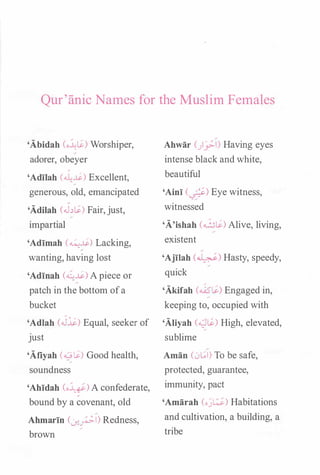 Qur'anic Names for the Muslin1 Females
'Abidah (o�l$.) Worshiper,
adorer, obeyer
'Adilah (��) Excellent,
generous, old, emancipated
'Adilah (J�l$.) Fair,just,
impartial
'Adimah (��) Lacking,
wanting, having lost
'Adinah (��) Apiece or
patch in the bottom ofa
bucket
'Adlah (J�) Equal, seeker of
just
'Afiyah (�$.) Good health,
soundness
'Ahidah (oy) A confederate,
bound by a covenant, old
Ahmarin (..J-!_;;.1) Redness,
brown
Ahwar ()_:;;.1) Having eyes
intense black and white,
beautiful
'Aini C-.;f) Eye witness,
witnessed
'A'ishah (�$.) Alive, living,
existent
'Ajilah (�) Hasty, speedy,
quick
'Akifah (�$.) Engaged in,
keeping to, occupied with
'Aliyah (4.)$-) High, elevated,
sublime
Aman (0[.;1) To be safe,
protected, guarantee,
immunity, pact
'Amarah (oj�) Habitations
and cultivation, a building, a
tribe
 