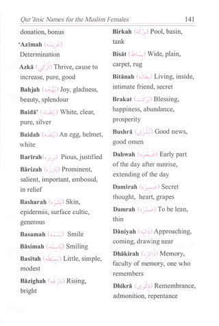 Qur'anic Names for the Muslim Females 141
donation, bonus
'Azimah ('-"-' · - '•..-'
Determination
'
Azka
'-:F<ji) Thrive, cause to
increase, pure, good
Bahjah (""""�) Joy, gladness,
beauty, splendour
Baida' <-L.a.-) White, clear,
pure, silver
Birkah (;s ) Pool, basin,
tank
Bisat (.1L ) Wide, plain,
carpet, rug
Bitanah (""' ' Living, inside,
intimate friend, secret
Brakat (.__5 Blessing,
happiness, abundance,
prosperity
Baidah (",..: l An egg, helmet, Bushra ,) Good news,
white good omen
Barirah(o , Pious,justified Dahwah ; " Early part
Barizah (o ,L..l Prominent'
salient, important embossd' '
in relief
Basharah (o-�) Skin0 '
epidermis, surface cultic,
generous
Basamah �..;) Smile
Basimah (��) Smiling
Basitah (�) Little, simple,
modest
Bazighah (c.$-j�) Rising,
bright
-
ofthe day after sunrise,
extending ofthe day
Damirah ( -::- 0 ) Secret
thought, heart, grapes
Damrah ( � To be lean,
thin
Daniyah ("""' - ) Approaching,
coming, drawing near
Dhakirah (,_,sJ.)) Memory,
faculty of memory, one who
remembers
Dhikra "<;_?�) Remembrance,
admonition, repentance
 