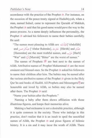 Publisher's Note 1 4
accordance with the practice ofthe Prophet �- For instance, on
the occasion ofthe peace treaty signed at Hudaibiyyah, when a
man, named Suhail, came to represent the Quraish of Makkah,
theProphet� said that his goodname wouldpave the wayto the
peace process. As a name deeply influences the personality, the
Prophet � advised his followers to name their babies carefully.
He said:
"The names most pleasing to Allah are .WI�['Abdullah]
and .:.rw-)!� ['Abdur Rahman],..;.;�[.;. [Harith] and��
[Hammam] are the most truthful names, and '-:-'? [Harb]
"War" and ;;_; [Murrah] "Bitter" are the worst ofnames."
Jl:J,·
The names of Prophets (t� are best next to the names of
Allah. Attributive names of Prophet Muhammad � are the most
eminent and blessed ones. So the Prophet;§!, asked his followers
to name their children afterhim. The babies may be named after
the various attributive names ofthe Prophet � given in the Holy
Qur'an and books ofHadfth. All Prophets and Messengers?1ifare
honorable and loved by Allah, so babies may also be named
after them. The Prophet � said:
''Name your babies afterthe Prophets."
Naming a baby after them shows affiliation with those
illustrious figures, and keeps theirmemories alive.
Making a bad nickname is not a desirable practice, although
it is quite common in the society. Those who indulge in this
practice, don't realize that it is an insult to spoil the sanctified
names of Allah, the Prophet � and pious figures of Islamic
history. It is a sin and it may incur the wrath ofAllah. There
 