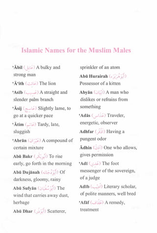 Islamic Names for the Muslim Males
'Abil (j:�) Abulky and
strong man
'A'ith (��) The lion
'Asib (�) A straight and
slender palm branch
'Asij Celi) Slightly lame, to
go at a quicker pace
'Atim (�Li) Tardy, late,
sluggish
'Abran (t.JI_;i-) A compound of
certain mixture
Abii Bakr (�)) To rise
early, go forth in the morning
Abii Dujanah (�l.:;-�fi> Of
darkness, gloomy, rainy
Abii Sufyan Ct.JL)..:_j{l) The
windthat carries away dust,
herbage
Abii Dhar C)j{i) Scatterer,
sprinkler ofan atom
Abii Hurairah (o;,),j{i)
Possessor ofa kitten
Abyan (.jl..:l) A man who
dislikes or refrains from
something
'Adas (_,..!...19) Traveler,
energetic, observer
Adhfar C)�l) Having a
pungent odor
Adhin (��T) One who allows,
gives permission
'Adi (0...19) The foot.. �
messenger ofthe sovereign,
ofajudge
Adib (��!) Literary scholar,
ofpolite manners, well bred
'Alaf (w �) Aremedy,
treatment
 