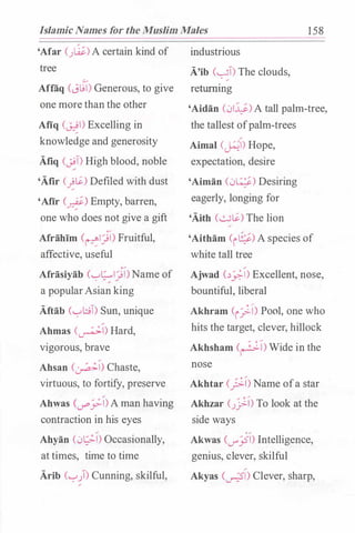 Islamic Names for the Muslim Males 158
'Afar (J�)A certain kind of
tree
Aflaq (J�l) Generous, to give
one more than the other
Afiq (�) Excelling in
knowledge and generosity
Afiq (�) High blood, noble
'Afir (��) Defiled with dust
'Afir (__r.f) Empty, barren,
one who does not give a gift
Afrihim (�IJl) Fruitful,
affective, useful
Afrasiyab ('-!�IJl)Name of
a popularAsian king
Aftab (""!t;.;T) Sun, unique
Ahmas (�) Hard,
vigorous, brave
Ahsan (�) Chaste,
virtuous, to fortify, preserve
Ahwas (...r"'yl)A man having
contraction in his eyes
Ahyan (0�1) Occasionally,
at times, time to time
Arib (""!)) Cunning, skilful,
industrious
A'ib C�T) The clouds,
returning
'Aidan (01¥)A tall palm-tree,
the tallest ofpalm-trees
Aimal (�) Hope,
expectation, desire
'Aiman (0�) Desiring
eagerly, longing for
'Aith (��) The lion
'Aitham (i�) A species of
white tall tree
Ajwad c�_:;..,;-1) Excellent, nose,
bountiful, liberal
Akhram (i_;) Pool, one who
hits the target, clever, hillock
Akhsham (�l)Wide in the
nose
Akhtar (_?:) Name ofa star
Akhzar (J_)..) To look at the
side ways
0 /
Akwas C...r_;51) Intelligence,
genius, clever, skilful
Akyas Cu-?1) Clever, sharp,
 