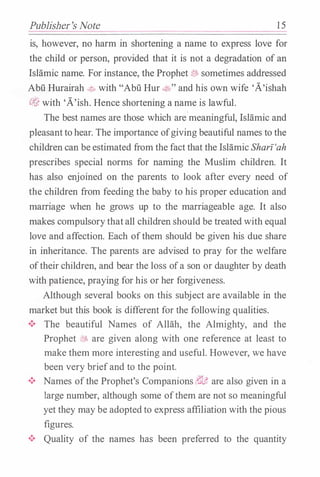 Publisher's Note 15
is, however, no harm in shortening a name to express love for
the child or person, provided that it is not a degradation of an
IsHimic name. For instance, the Prophet J5:J. sometimes addressed
Abu Hurairah ��with "Abu Hur �,and his own wife 'A'ishah
tJ'J, with 'A'ish. Hence shortening a name is lawful.
The best names are those which are meaningful, IsHimic and
pleasantto hear. The importance ofgiving beautiful names to the
children can be estimated from the fact that the Islamic Sharz'ah
prescribes special norms for naming the Muslim children. It
has also enjoined on the parents to look after every need of
the children from feeding the baby to his proper education and
marriage when he grows up to the marriageable age. It also
makes compulsorythatall children should be treated with equal
love and affection. Each ofthem should be given his due share
in inheritance. The parents are advised to pray for the welfare
oftheir children, and bear the loss ofa son or daughter by death
with patience, praying for his or her forgiveness.
Although several books on this subject are available in the
market but this book is different for the following qualities.
•!• The beautiful Names of Allah, the Almighty, and the
Prophet i?55 are given along with one reference at least to
make them more interesting and useful. However, we have
been very briefand to the point.
•!• Names ofthe Prophet's Companions 6G� are also given in a
large number, although some ofthem are not so meaningful
yet they may be adoptedto express affiliation with the pious
figures.
•!• Quality of the names has been preferred to the quantity
 