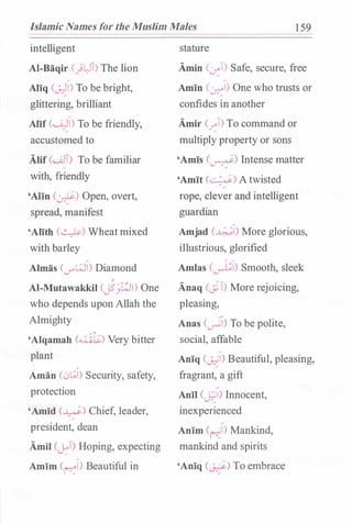 Islamic Names for the Muslim Males 1 59
intelligent
AI-Baqir C)L:Ji) The lion
Aliq (0-)1) To be bright,
glittering, brilliant
Alif (W)I) To be friendly,
accustomed to
Alif C.J.JT) To be familiar
with, friendly
'Aiin (�) Open, overt,
spread, manifest
'Alith (�) Wheatmixed
with barley
Almas (V"'WI) Diamond
AI-Mutawakkil cj5p1) One
who depends upon Allah the
Almighty
'Alqamah (4��lC:.) Very bitter
plant
Aman (0[;1) Security, safety,
protection
'Amid (�) Chief, leader,
president, dean
Amil CJ::T) Hoping, expecting
Amim (�I) Beautiful in
stature
Amin (�T) Safe, secure, free
Amin (�) One who trusts or
confides in another
Amir (�T) To command or
multiply property or sons
'Amis (�) Intense matter
'Amit (�) Atwisted/
rope, clever and intelligent
guardian
Amjad (�) More glorious,
illustrious, glorified
Amlas (�I) Smooth, sleek
Anaq Cj'T) More rejoicing,
pleasing,
Anas (�) To be polite,
social, affable
Aniq (�I) Beautiful, pleasing,
fragrant, a gift
Anil (�I) Innocent,
inexperienced
Anim (�I) Mankind,
mankind and spirits
'Aniq C?) To embrace
 