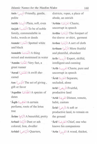 Islamic Names for the Muslim Males 1 60
Anis (�I) Friendly, gentle,
polite
;
Anith (�I) Plain, soft, even
Anjab (�) To be ofnoble
family, commendable in
looks, words or deeds
,y
Anmar ().�1) Spotted white
and black
Anmath (0�) A thing
mixed and moistened in water
'Annan (0G) Very fast, a
great rmmer
'Ansal Cp)A swift she­
camel
Aus (V"'�I) The act ofgiving ,
gift or favor
'Aqadan (01�) A species of
dates
'Aqib (��) A certain
perfume, roots ofthe lotus
tree
Aram (ii�T>Abeautiful, pretty
Arbad (��I) Dust or ash
colored, lion, dweller
Arbad (ub��l) Quarters,
districts, ropes, a place of
abode, an ostrich
'Arban (0�_/-) Chaste,
uncorrupt in speech
Ardan (01;�) The forepart of
the sleeve or shirt, garment
Ardan (0;�l) A sort ofcloth
Artham (��I) More fruitful
and plentiful, abundant
Arib ('-:···uI) Expert, skilful,
intelligent and cunning
'Arib (�_}) Chaste, pure and
uncorrupt in speech
'Arid c�.J�) Separate,
secluded, alone
Arid (�)) Fruitful,;
productive land
'Arid (.A.;_}) Distant, remote,
habit, custom
Arid Cub)) A soft or
productive land, to remain on
the ground
'Arif (._j.J�) Chief, one who
knows his companions
'Arin (:_r...}) A wood, thicket,
 