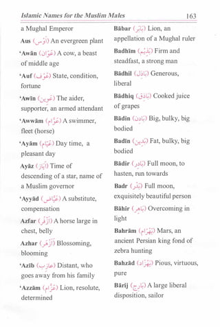 Islamic Names for the Muslim Males 1 63
a Mughal Emperor
Aus (v_jl) An evergreen plant
'Awan (0_;:) A cow, a beast
ofmiddle age
'Auf (.....9�) State, condition,
fortune
'Awin C:_r..Y.) The aider,
supporter, an armed attendant
'Awwam (ily) A swimmer,
fleet (horse)
'Ayam (i�) Day time, a
· pleasant day
Ayaz (j�l) Time of
descending ofa star, name of
a Muslim governor
'Ayyad (d'�) A substitute,
compensation
Azfar C)j)Ahorse large in
chest, belly
Azhar (_;;j) Blossoming,
blooming
'Azib ('-:-'jls.) Distant, who
goes away from his family
'Azzam (il�) Lion, resolute,
determined
Babar c;�) Lion, an
appellation ofa Mughal ruler
Badhim C�f) Firm and
steadfast, a strong man
Badhil (J�L) Generous, .
'
liberal
Badhiq (J��) Cookedjuice
ofgrapes
Badin (0��) Big, bulky, big
bodied
Badin C:_r..f.) Fat, bulky, big
bodied
Badir (.J.:l�) Full moon, to
hasten, run towards
Badr (_;�) Full moon,
exquisitelybeautiful person
Bahir (��) Overcoming in
light
Bahram (il_*-) Mars, an
ancient Persian king fond of
zebra hunting
Bahzad (.:li_A;) Pious, virtuous,
pure
Barij (c_.J�) A large liberal
dispositi�n, sailor
 