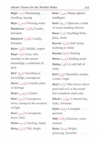 Islamic Names for the Muslim Males 1 64
Bajid (��) Remaining,/
dwelling, staying
Bajis (��) Flowing water
Bakhtawar C)�) Lucky,
fortunate
Bakhtiyar (.J�) Lucky,
fortunate
Balta' (�) Skillful, expert
Baqir (��) Lion, who
searches to the utmost
knowledge, a collection of
herb
Bari' (U�) Excelling in
knowledge, courageous
Barid (1.1"".J�) Atender plant
or herbage
Birjis (�;.) Jupiter
Basil CJ.:�) Courageous,
brave, strong on the occasion
offight
Basil (�) Courageous,
brave, bold
Basim (r:"�) Smiling, happy
Basiq CJ:"�) Tall, height
Basir (�) Sharp sighted,
intelligent
Basit (�) Spacious, a land
ofsweet smelling flowers
Basar (�) Anything fresh,
juicy, moist
Basrah (o�) Soft stones,
inclining to white
Bassam (i�) Smiling
Basim (r:"�) Smiling much
Bathiq (��) A well full of
water
Batil (�) Beautiful, slender,
a limb, virgin
Bazil (Jj�) Who knows about
good and evil, a she-camel
that completes ninth year
Bihroz (j.J_*-) A blessed day,
lucky, fortunate
Bijad (.)1.:;.;) A stripped
garment
Bilal (JJ.:) Moisture, water,
moisten
Bisan C)�) Bright,
glistering, beautiful
 