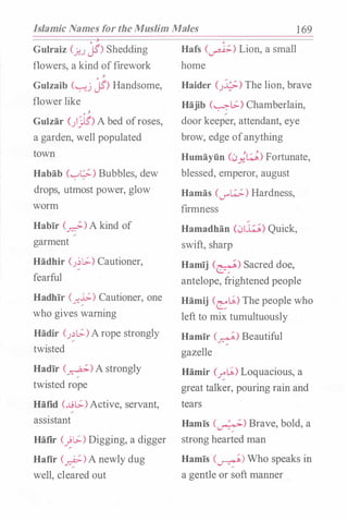Islamic Names for the Muslim Males 1 69
' ;J'
Gulraiz (�J jS) Shedding
flowers, a kind offirework
' �
Gulzaib ("-:--'_j jS) Handsome,
flower like
' �
Guizar ()�) A bed ofroses,
a garden, well populated
town
Habab (�t_;;-) Bubbles, dew
drops, utmost power, glow
worm
Habir (�) A kind of
garment
Hadhir (;�[.;:.) Cautioner,
fearful
Hadhir (_r.�) Cautioner, one
who gives warning
Hadir (J.)l_;:.)Arope strongly
twisted
Hadir (�) A strongly
twisted rope
Hafid (...L9[.;:.)Active, servant,
assistant
Hafir (�[.;:.) Digging, a digger
Hafir (�)A newly dug
well, cleared out
Hafs (�) Lion, a small
home
Haider CJ..;;.) The lion, brave
Hajib (�[.;:.) Chamberlain,
door keeper, attendant, eye
brow, edge ofanything
Humayiin C:.>;�) Fortunate,
blessed, emperor, august
Hamas (if�) Hardness,
firmness
Hamadhan (0w) Quick,
swift, sharp
Hamij (�) Sacred doe,
antelope, frightened people
Hamij CeLA) The people who
left to mix tumultuously
Hamir C_nf) Beautiful
gazelle
Hamir (�LA) Loquacious, a
great talker, pouring rain and
tears
Hamis (�) Brave, bold, a
strong hearted man
Hamis (�) Who speaks in
a gentle or soft manner
 