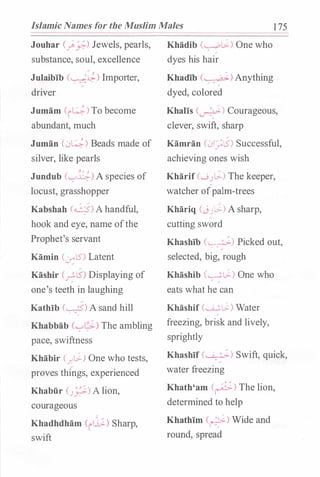Islamic Names for the Muslim Males 1 75
Jouhar c_;_j.:;-) Jewels, pearls,
substance, soul, excellence
Julaibib (�) Importer,
driver
Jumam (i�)To become
abundant, much
Juman (L>�) Beads made of
silver, like pearls
Jundub (...._,�) A species of
locust, grasshopper
Kabshah (q)A handful,
hook and eye, name ofthe
Prophet's servant
Kamin (:.r"lS') Latent
Kashir (�lS') Displaying of
one's teeth in laughing
Kathib (�) A sand hill
Khabbab (...7"�) The ambling
pace, swiftness
Khabir C_r.�) One who tests,
proves things, experienced
Khabfir (J�) A lion,
courageous
Khadhdham (ilj;_) Sharp,
swift
Khadib (��) One who?
dyes his hair
Khadib (�) Anything?
dyed, colored
Khalis (�) Courageous,
clever, swift, sharp
Kamran (L>I_;l5) Successful,
achieving ones wish
Kharif (..._;J !.>-) The keeper,
watcher ofpalm-trees
Khariq (JJL>-) A sharp,
cutting sword
Khashib (�) Picked out,
selected, big, rough
Khashib C.--��) One who
eats what he can
Khashif (��) Water
freezing, brisk and lively,
sprightly
Khashif (�) Swift, quick,
water freezing
Khath'am (�) The lion,
determined to help
Khathim (�) Wide and
round, spread
 