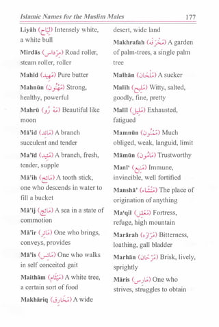 Islamic Names for the Muslim Males 1 77
Liyah Cct�) Intensely white,
a white bull
Mirdas (_r"'l.:l�) Road roller,
steam roller, roller
Mahid (�) Pure butter
,
Mahniin (0*) Strong,
healthy, powerful
Mahrii (J� .:.;) Beautiful like
moon
Ma'id (..u�) Abranch,
succulent and tender
Ma'id (�) A branch, fresh,
tender, supple
Ma'ih (��) A tooth stick,
one who descends in waterto
fill a bucket
Ma'ij (��) A sea in a state of
commotion
Ma'ir (��) One who brings,
conveys, provides
Ma'is (��) One who walks
in self conceited gait
Maitham CrG;;) Awhite tree,
a certain sort offood
Makhariq (J.J�) Awide
desert, wide land
Makhrafah C.J'�) A garden
ofpalm-trees, a single palm
tree
0
Malhan (0l.;J;) A sucker
Malih Ce) Witty, salted,
goodly, fine, pretty
Malil (�) Exhausted,
fatigued
Mamniin (0_j;;.) Much
obliged, weak, languid, limit
Mamiin (0;�) Trustworthy
Maoi' CC::) Immune,
invincible, well fortified
Mansha' (.:.1 : �:) The place of
origination ofanything
Ma'qil (�) Fortress,
refuge, high mountain
Mararah (o).;) Bitterness,
loathing, gall bladder
Marhan (0[.;_:,;) Brisk, lively,
sprightly
Maris (<..J"".J�) One who
strives, st(uggles to obtain
 