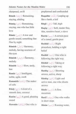 Islamic Names for the Muslim Males 1 86
sharpened, swift
Ramik (�lj) Remaining,
staying, abiding
Ramiq (J.-olj) Remaining,
staying, one who has little
love
Ramis (_r�lj)A low and
gentle sound, something that
flies by night
Ramish (�I.J) Harmony,
melody, having sourness of
the eyes
Ramish (_r.::-::1) fl:armony,
melody
Ramith (..::......lj) Slow, tardy,
late
Ramiz (�j) Intelligent,
noble, agile, swift
Rammath (,_:_.,�_:;) The maker
ofrafts
Ranij (�lj) A kind ofa
smooth date, coconut
Ranim (�j) A good, pleasing
sound
Rawman (0t;_}j) One who is
preplanned and confounded
Raqadan (01.:tij) Leaping up
like a lamb, a kid
Raqil (�lj) Tall, high
Raqiq (�j) Soft, tender fine,
thin, sensitive heart, a slave
Rasim (�j) A certainpace
ofa camel, gentle pace
Rashad c�G_:;) Right
procedure, holding a right
belief
Rashid (�j) One who is
following the right way
Rashid (..L!:.Ij) Taking or
following a right way
Rashiq (�..)) Shooting
arrows, active, sharp
Rashiq (�lj) Light and
active man, one who shoots
arrows
Rasib (""'::"lj) A firm
mountain
Rasif(�j) One who walks
in short steps
Rasim Cr-:1)) Running water,
 