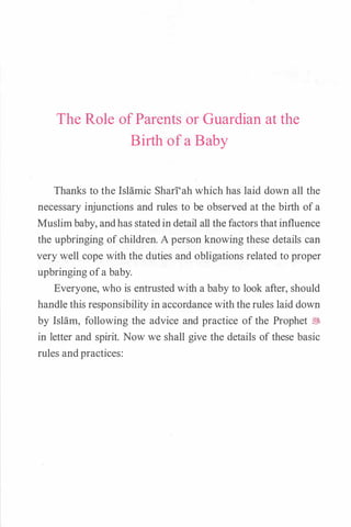 The Role of Parents or Guardian at the
Birth of a Baby
Thanks to the Islamic Shari'ah which has laid down all the
necessary injunctions and rules to be observed at the birth ofa
Muslimbaby, andhas statedin detail all the factors thatinfluence
the upbringing of children. A person knowing these details can
very well cope with the duties and obligations related to proper
upbringing ofa baby.
Everyone, who is entrusted with a baby to look after, should
handle this responsibility in accordance with the rules laid down
by Islam, following the advice and practice of the Prophet �
in letter and spirit. Now we shall give the details of these basic
rules andpractices:
 