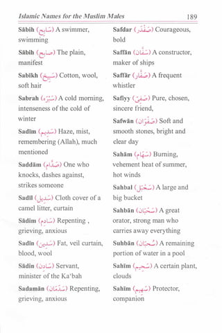 Islamic Names for the Muslim Males 1 89
Sabih (
G
L.::.) A swimmer,
sw1mmmg
Sabih (L-L.o) The plain,
manifest
Sabikh (b;.�,) Cotton, wool,
soft hair
Sabrah (o_:;.;..:,) A cold morning,
intenseness ofthe cold of
winter
Sadim (��) Haze, mist,
remembering (Allah), much
mentioned
Saddam (ill.;.) One who
knocks, dashes against,
strikes someone
Sadil Cj;�) Cloth cover ofa
camel litter, curtain
Sadim (i�L.::.) Repenting ,
. . .
gnevmg, anxious
Sadin (.:.r.�) Fat, veil curtain,
blood, wool
Sadin (0�L.::.) Servant,
minister ofthe Ka'bah
Sadaman (0t.;.i::) Repenting,
. . .
gnevmg, anxwus
Safdar (.J.:il.;,) Courageous,
bold
"'
Safran (0lA...:.) A constructor,
maker of ships
"'
Saflar ()..Q...;,) A frequent
whistler
Safiyy (�) Pure, chosen,
sincere friend,
Safwan (01)-.P) Soft and
smooth stones, bright and
clear day
Saham (i�) Burning,
vehement heat ofsummer,
hot winds
Sahbal (�) A large and
big bucket
Sahban (0�) A great
orator, strong man who
carries away everything
Suhban (0�) A remaining
portion ofwater in a pool
Sahim (�) A certain plant,
clouds
Sahim (�) Protector,
compamon
 