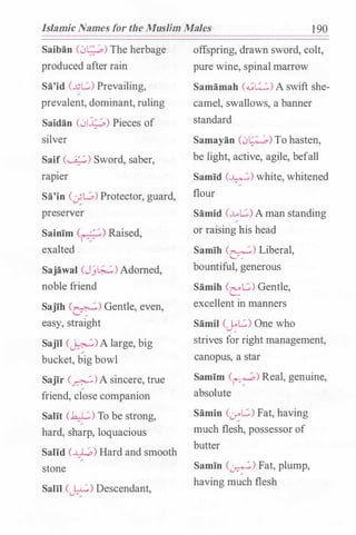Islamic Names for the Muslim Males 1 90
Saiban (01��;.) The herbage
produced after rain
Sa'id (...ut..::.) Prevailing,
prevalent, dominant, ruling
Saidan (0.J.;_;,) Pieces of
silver
Saif (�) Sword, saber,
rapier
Sa'in (�L.;,) Protector, guard,
preserver
Sainim C1•-���.) Raised,
exalted
Sajawal (Jj�) Adorned,
noble friend
Sajih (�) Gentle, even,
easy, straight
Sajil (�)A large, big
bucket, big bowl
Sajir (�)A sincere, true
friend, close companion
Salit (�) To be strong,
hard, sharp, loquacious
Salid (�) Hard and smooth
stone
Salil (�) Descendant,
offspring, drawn sword, colt,
pure wine, spinal marrow
Samamah (��) A swift she­
camel, swallows, a banner
standard
Samayan (01��;,) To hasten,
be light, active, agile, befall
Samid (�) white, whitened
flour
Samid (.Lt..::.) A man standing
or raising his head
Samih (�) Liberal,
bountiful, generous
Samih <et..::.) Gentle,
excellent in manners
Samil (�L.::.) One who
strives for right management,
canopus, a star
Samim (�) Real, genuine,
absolute
Samin C0::L.::.) Fat, having
much flesh, possessor of
butter
Samin (�) Fat, plump,
having much flesh
 