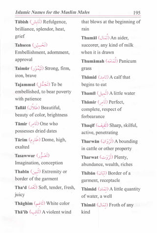 Islamic Names for the Muslim Males 1 95
Tabish (�G) Refulgence,
brilliance, �plendor, heat,
grief
Tahseen (�)
Embellishment, adornment,
approval
Taimiir (J�) Strong, firm,
iron, brave
, /
Tajammul (�) To be
embellished, to bear poverty
with patience
" /
Tallal (J')1) Beautiful,
beauty ofcolor, brightness
Tamir (�G) One who
possesses dried dates
Tarim (i!l1) Dome, high,
exalted
Tasawwur (J�)
Imagination, conception
Thabin (�) Extremity or
border ofthe garment
Tha'd Cd) Soft, tender, fresh,
JUICY
Thaghim c�G) White color
Tha'ib k..sG)Aviolent wind
that blows at the beginning of
ram
,
Thumal (J�) An aider,
succorer, any kind ofmilk
when it is drawn
,
Thumamah (...;�) Panicum
grass
Tbamid (.Mt;) A calfthat
begins to eat
Thamil (�) A little water
Thamir (�t;) Perfect,
complete, respect of
forbearance
Thaqif (. .;_��) Sharp, skilful,
active, penetrating
Tharwan (01.))) A bounding
in cattle or other property
Tharwat (...:.>.)]) Plenty,
abundance, wealth, riches
Thiban (0�) Border ofa/
garment, receptacle
Thimad (��) A little quantity
ofwater, a well
Thimal (J�) Froth ofany
kind
 