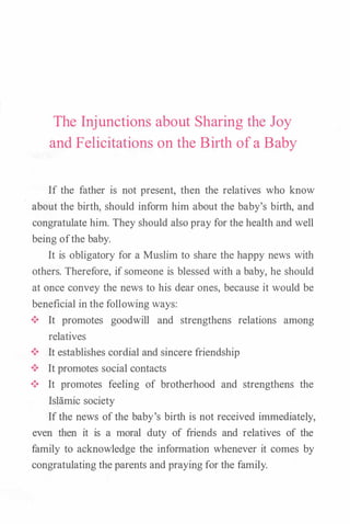 The Injunctions about Sharing the Joy
and Felicitations on the Birth of a Baby
If the father is not present, then the relatives who know
about the birth, should inform him about the baby's birth, and
congratulate him. They should also pray for the health and well
being ofthe baby.
It is obligatory for a Muslim to share the happy news with
others. Therefore, if someone is blessed with a baby, he should
at once convey the news to his dear ones, because it would be
beneficial in the following ways:
•!• It promotes goodwill and strengthens relations among
relatives
•!• It establishes cordial and sincere friendship
•!• It promotes social contacts
•!• It promotes feeling of brotherhood and strengthens the
Islamic society
If the news of the baby's birth is not received immediately,
even then it is a moral duty of friends and relatives of the
family to acknowledge the information whenever it comes by
congratulating the parents and praying for the family.
 