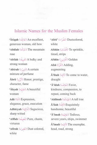 Islatnic Names for the Muslim Females
'Atiqah (ai;t;_) An excellent,
generous woman, old bow
'Abalah (J�) The mountain
rose
'Abilah (�) A bulky and
/
strong woman
'Ablrah (o�) A certain
mixture ofperfume
Abrii (3_1) Honor, prestige,
character, fame
'Abyah (-0.$.) A beautiful
woman
Ada (1;1) Expression,
elegance, grace, execution
0 /
Adhkiyah (��) Sagacious,
sharp witted
'Afifah (�) Pure, chaste,
virtuous
'Afirah (o�) Dust colored,
white
'Afra' (..i_)i.) Dustcolored,
white
Afshan CL>LJI) To sprinkle,
tinsel, strips
Afshln (�l) Golden
Afza (IJl) Adding,
augmenting
A'ibah (....::;!) To come to water,
draught
'A'idah (o.:lil$.) Favor,
kindness, compassion, to
repeat, coming back
'Aidanah (���) A tall tree
A'ilah (.ill) Exquisitely
handsome, beautiful
'A'imah (w$.) Tedious,
severe years, ships, swimmer
A'imah (wl) The exemplar,
head, road, strong
 