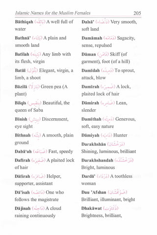 Islamic Names for the Muslim Females 205
Bathiqah (�L') Awell full of
water
Bathna' (..b) Aplain and
smooth land
;
Batilah (�) Any limb with
its flesh, virgin
Batiil (J�) Elegant, virgin, a
limb, a shoot
Bazila ('jj�) Greenpea (A
plant)
.
Bilqis (�) Beautiful, the
queen ofSaba
Binish (�) Discernment,
eye sight
Bithnah (...:....... A smooth, plain
ground
Daba'ah (�L;.,b) Fast, speedy
Dafirah Co_,�) Aplaited lock
ofhair
Dafirah (o�L.o) Helper,
supporter, assistant
Da'isah (�1..:>) One who
follows the magistrate
Dajinah (�!;) A cloud
raining continuously
Dalsa' (.,L.AJ;) Very smooth,
soft land
Damamah (..;G..:>) Sagacity,
sense, repulsed
Daman (�!;) Skiff(of
garment), foot (ofa hill)
Damidah (o�;) To sprout,
attack, blow
Damirah (.� A lock,
plaited lock ofhair
Damirah (o
�L.o) Lean,
slender
Damithah (�,:,) Generous,
soft, easy nature
Damiyah (._;.,!,:,) Hunter
Darakhshan (.Jl:>-J )
Shining, luminous, brilliant
Darakhshandah (o 1: �.;_�,:,)
Bright, luminous
Darda' (.,;_;;) A toothless
woman
Dau 'Afshan (.JL!il_j...o)
Brilliant, illuminant, bright
Dhakawat (...:;_,_,l5,:,)
Brightness, brilliant,
 