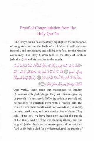 Proof of Congratulation from the
Holy Qur'an
The Holy Qur'an has repeatedly highlighted the importance
of congratulation on the birth of a child as it will enhance
fraternity and brotherhood and will be beneficial for the Muslim
community. The Holy Qur'an tells us the story of Ibrahim
(Abraham)� and his reaction to the angels:
A.m --- �·/,..,,/.1 ---�// / / / . , �-::..-::/�
"'� y� �" �_!)_) .Y..J �;>,_ ��
"And verily, there came our messengers to Ibrahim
(Abraham) with glad tidings. They said: Salam (greeting
or peace!). He answered: Salam (greeting or peace!) and
he hastened to entertain them with a roasted calf. But
when he saw their hands went not towards it (the meal),
he mistrusted them, and conceived a fear of them. They
said: "Fear not, we have been sent against the people
of Lut (Lot). And his wife was standing (there), and she
laughed [either, because the messengers did not eat their
food or for being glad for the destruction ofthe people of
 