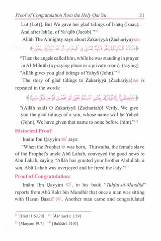 ProofofCongratulation from the Holy Qur'an
Lut (Lot)]. But We gave her glad tidings oflshaq (Isaac).
And afterIshaq, ofYa'qub (Jacob)."l1l
2 1
Allah The Almighty says about Zakariyya (Zachariya)�l:
� �" .!J� ;&01 '>'� � � �d ;� �� �;G)>
"Thenthe angels calledhim, whilehewas standinginprayer
inAl-Mihrab (a praying place or aprivate room), (saying)
"Allah gives you glad tidings ofYahya (John)."l2l
The story of glad tidings to Zakariyya (Zachariya)�l IS
repeated in the words:
(���.-:" �,� . }J  �::: :1 ,/,/ � __g, x-/� G1 r; L.:( �' -; c..J-7' � f" � r- &!-- ' " .:- � !. -�_,;.: ..,
"(Allah said) 0 Zakariyya (Zachariah)! Verily, We give
you the glad tidings ofa son, whose name will be Yahya
(John). We have given that name to none before (him)."l3l
Historical Proof:
Imam Ibn Qayyim� says:
"When the Prophet � was born, Thuwaiba, the female slave
ofthe Prophet's uncle Abu Lahab, conveyed the good news to
Abu Lahab, saying "Allah has granted your brotherAbdullah, a
son.Abu Lahab was overjoyed and he freed the lady."l4l
Proof of Congratulation:
Imam Ibn Qayyim �' m his book "Tuhfat-ul-Maudud''
reports fromAbu Bakr bin Mundhir that once a man was sitting
with Hasan BasarT �. Another man came and congratulated
[IJ [Hud 11 :69,70] [ZJ [A1-'Imran: 3:39]
l3l [Maryam 1 9:7] (-t] [Bukhari: 5101]
 