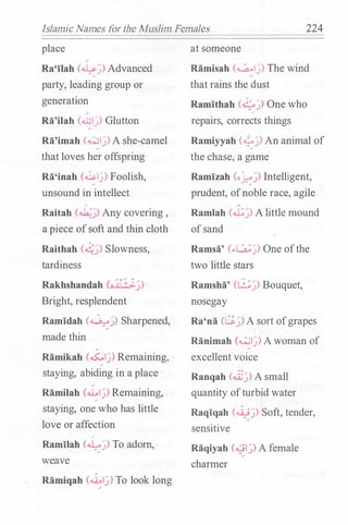 Islamic Names for the Muslim Females 224
place
Ra'ilah (��) Advanced
party, leading group or
generation
Ra'ilah (...bl�) Glutton
Ra'imah (wl�) A she-camel
that loves her offspring
Ra'inah (,&.�) Foolish,
unsound in intellect
/
Raitah (��) Any covering ,
a piece ofsoft and thin cloth
Raithah (��) Slowness,
tardiness
Rakhshandah (oJ:_:..;_�)
Bright, resplendent
Ramidah (��) Sharpened,
made thin
/
Ramikah (��) Remaining,/
staying, abiding in a place
/
Ramilah (.U..I�) Remaining,�
staying, one who has little
love or affection
�
Ramilah (��) To adorn,
weave
Ramiqah (��) To look long
at someone
�amisah (��) The wind
that rains the dust
Ramithah (�j) One who�
repairs, corrects things
Ramiyyah C?.J) An animal of
the chase, a game
Ramizah (o�j) Intelligent,
prudent, ofnoble race, agile
Ramlah (.J..:j) A little mound
ofsand
Ramsa' (..�j) One ofthe
two little stars
Ramsha' (8j) Bouquet,
nosegay
Ra'na (Gj) A sort ofgrapes
Ranimah (��) A woman of
excellent voice
Ranqah (��) A small
quantity ofturbid water
Raqiqah (��) Soft, tender,
sensitive
Raqiyah (-01�) A female/
charmer
 