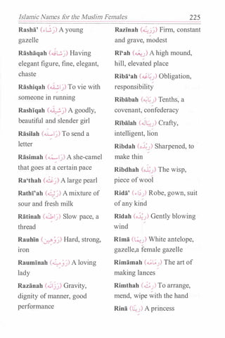 Islamic Names for the Muslim Females 225
Rasha' (..G�) Ayoung
gazelle
Rlishliqah (....;L.;._)) Having
elegant figure, fine, elegant,
chaste
Rashiqah (.i..:.l�) To vie with
someone in running
Rashiqah C0�) A goodly,
beautiful and slender girl
/
Rasilah (....LI�) To send a
letter
Rlisimah (....:....,�) A she-camel
that goes at a certain pace
Ra'thah (��) Alarge pearl
Rathi'ah (�) Amixture of
sour and fresh milk
Rlitinah (.c.bl�) Slow pace, a
thread
Rauhin (�_;�) Hard, strong,
Iron
Rauminah (�_;�) A loving
lady
Razlinah (..ij�) Gravity,
dignity ofmanner, good
performance
Razinah (�j�) Firm, constant
and grave, modest
RI'ah (�) A high mound,
hill, elevated place
Riba'ah (��J) Obligation,
responsibility
Ribabah (��J) Tenths, a
covenant, confederacy
-
Ribalah (J�) Crafty,
intelligent, lion
Ribdah (o�J) Sharpened, to
make thin
-
Ribdhah (ol;) The wisp,
piece ofwool
Ridli' (..I;J) Robe, gown, suit
ofany kind
Ridah (o:�J) Gently blowing
wind
Rima (�) White antelope,
gazelle,a female gazelle
Rimlimah (...;t;J) The art of
making lances
Rimthah (...£:J) To arrange,
mend, wipe with the hand
Rina (Lu) Aprincess
 