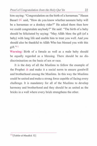 ProofofCongratulation trom the Holy Qur'an 22
him saying: "Congratulation on thebirth ofa horseman."Hasan
Basari � said, "How do you know whetherneonate baby will
be a horseman or a donkey rider?" He asked them then how
we could congratulate anybody?" He said: "The birth ofa baby
should be felicitated by saying: "May Allah bless the gift (of a
baby) with long life and enable him to treat you well. And you
should also be thankful to Allah Who has blessed you with this
gift."(!]
Warning: Birth of a female as well as a male baby should
be equally regarded as a blessing. There should be no dis­
discrimination on the basis ofsex or race.
It is the duty of all the Muslims to follow the example of
the Prophet � and make it a social norm to ensure goodwill
and brotherhood among the Muslims. In this way the Muslims
could be unitedandmake a strong force capable offacing every
challenge. It is mandatory for all of the Muslims to develop
harmony and brotherhood and they should be as united as the
bricks in a wall where every brick strengthens the other.
(IJ [Tuhfat-ul-Maudild: 52]
 