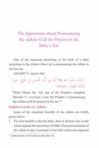 The Injunctions about Pronouncing
the Adhan (Call for Prayer) in the
Baby's Ear
One of the measures pertaining to the birth of a baby
according to the Islamic Shari'ah is pronouncing the Adhiin in
his/ her ear.
Abu Rafi'?J' reports that:
� ·� J. � 0�t � ��� � iUI J_?� ���))
"When Hasan bin 'Ali, son of the Prophet's daughter
Fatimah cl�, was born, I saw the Prophet � pronouncing
the Adhiin (call for prayer) in his ear."lll
Implied benefits of Adhiin:
Some of the important benefits of the Adhiin are briefly
given below:
1. The first benefit is that the baby, first ofall hears the words
which expressthesupremacyofAllah. Thepronouncementof
theAdhiin is also a reminder ofthe faith which was enjoined
[IJ [Abu Dawi1d: 5105,Tuhfat-ul-Maudild: 53)
 