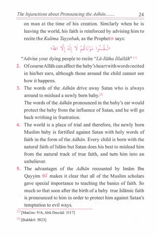 The Injunctions aboutPronouncing theAdhiin........ 24
on man at the time of his creation. Similarly when he is
leaving the world, his faith is reinforced by advising him to
recite theKalima Tayyebah, as the Prophet� says:
;. -.;:; ' , .'} "" J. '1- ......
''.&1 �� :J� � (SL� l_;:._a.Jn
"Advise your dying people to recite "Lii.-llii.ha Illallii.h" [IJ
2. OfcourseAllahcanaffectthebaby'sheartwithwordsrecited
in his/her ears, although those around the child cannot see
how it happens.
3. The words of the Adhii.n drive away Satan who is always
around to mislead a newly born baby.Pl
The words oftheAdhii.n pronounced in the baby's earwould
protectthe baby from the influence ofSatan, and he will go
backwrithing in frustration.
4. The world is a place of trial and therefore, the newly born
Muslim baby is fortified against Satan with holy words of
faith in the form ofthe Adhii.n. Every child is born with the
natural faith ofIslam but Satan does his best to mislead him
from the natural track of true faith, and turn him into an
unbeliever.
5. The advantages of the Adhii.n recounted by Imam Ibn
Qayyim � makes it clear that all of the Muslim scholars
gave special importance to teaching the basics of faith. So
much so that soon after the birth ofa baby true Islamic faith
is pronounced to him in order to protect him against Satan's
temptation to evil ways.
[IJ[Muslim: 916, Abu Dawlld: 31 1 7]
[2J[Bukhan: 5823)
 