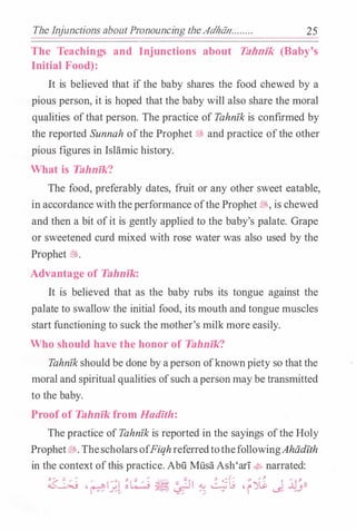 The Injunctions aboutPronouncing theAdhdn........ 25
The Teachings and Inj unctions about Tahnik (Baby's
Initial Food):
It is believed that if the baby shares the food chewed by a
pious person, it is hoped that the baby will also share the moral
qualities ofthat person. The practice of Tahnfk is confirmed by
the reported Sunnah ofthe Prophet $fr, and practice ofthe other
pious figures in Islamic history.
What is Tahnfk?
The food, preferably dates, fruit or any other sweet eatable,
in accordance with theperformance ofthe Prophet�' is chewed
and then a bit ofit is gently applied to the baby's palate. Grape
or sweetened curd mixed with rose water was also used by the
Prophet J$!..
Advantage of Tahnik:
It is believed that as the baby rubs its tongue against the
palate to swallow the initial food, its mouth and tongue muscles
start functioning to suck the mother's milk more easily.
Who should have the honor of Tahnik?
Tahnfk should be done by aperson ofknownpiety so that the
moral and spiritual qualities ofsuch aperson maybe transmitted
to the baby.
Proof of Tahnik from Hadlth:
The practice of Tahnfk is reported in the sayings ofthe Holy
Prophet�-ThescholarsofFiqhreferredtothefollowingAhadfth
in the context ofthis practice. Abii MiisaAsh'ari4 narrated:
� ,/ 1/•1 ;:/: � "��� d.J 2t ,"�� I .JJ''ll
�f.;. • � t..E"' /;. " i <..5- /.J
 