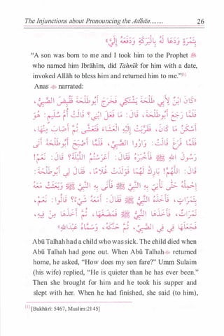 The Injunctions about Pronouncing theAdhiin........
"A son was born to me and I took him to the Prophet :::;,
who named him Ibrahim, did Tahnfk for him with a date,
invokedAllah to bless him and returned him to me."l1l
Anas � narrated:
, � '"�II/ ·�� i;:J1 �� //-: � <::':�.-: i;:J1 ��'I0lSll�� Y. [_�� �/u:
/ � : � .1�� � f GJ� � ·'I /1:: � : J� , i;:J1 �� /// �Y' r-- i � u- Y. e:::-_)
�
�
/ J. ;;:; ,.. .,... 0 .... ..... ,...... / ,.., ,.,. �
,1:�. �W,I� ,. � �L,;JI..:11 �-� ·0l5 ��<:'' I� . r-' l.5� ��- , .. ;: . J- ,_;-'.........,
::1 i;:J1 �� // 'I�, .- "�II I "'1/ :GJ� �-� �c..s' Y. � � j_) j t!
!� : J� �a;ul ��� :J� �;;-t ��IJ_?)
.... o...... � ,... .,.,... ..... ;;. .... .... .... 0
/ ;::; .... .,..
: �;1 J Jw • �J.i:. 0JJ� � .:JlG !r+ul : Jt.;
;. / / c:/ ..... g ' J. 0
� �_:; � &JI� JL9 �&JI � c;_L J_;- �l-.... .... ...... / .. /
-�:I)� �t:; �� :J� ��I�.l;t •yl�
•.w � �j;_ � -���:��I �.l;t -���
.... "- / y.-"' ..- .... y. / /((:&1� ��_:; - � � -�1 � � �
26
AbuTalhahhada childwhowassick. The child died when
Abu Talhah had gone out. When Abu Talhah.:t� returned
home, he asked, "How does my son fare?" Umm Sulaim
(his wife) replied, "He is quieter than he has ever been."
Then she brought for him and he took his supper and
slept with her. When he had finished, she said (to him),
[IJ[Bukhan: 5467, Muslim:2145]
 