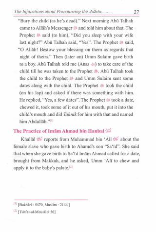 The Injunctions aboutPronouncing theAdhdn........
"Bury the child (as he's dead)." Next morning Abu Talhah
came toAllah's Messenger� andtold himaboutthat. The
Prophet fft said (to him), "Did you sleep with your wife
last night?" Abu Talhah said, "Yes". The Prophet� said,
"0 Allah! Bestow your blessing on them as regards that
night of theirs." Then (later on) Umm Sulaim gave birth
to a boy. Abu Talhah told me (Anas �) to take care ofthe
child till he was taken to the Prophet�- Abu Talhah took
the child to the Prophet@ and Umm Sulaim sent some
dates along with the child. The Prophet � took the child
(on his lap) and asked ifthere was something with him.
He replied, "Yes, a few dates". The Prophet� took a date,
chewed it, took some ofit out ofhis mouth, put it into the
child's mouth and did Tahnfk forhim with that and named
him Abdullah."llJ
The Practice of ImamAhmad bin Hanbal�
27
Khallal � reports from Muhammad bin 'All� about the
female slave who gave birth to Ahamd's son "Sa'1d". She said
thatwhen she gave birth to Sa'1d ImamAhmad called for a date,
brought from Makkah, and he asked, Umm 'All to chew and
apply it to the baby's palate.l2l
[Il [BukharT: 5470, Muslim: 2144.]
l2l [Tuhfat-ul-Moudiid: 56]
 