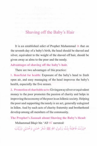 Shaving off the Baby's Hair
It is an established edict ofProphet Muhammad� that on
the seventh day ofa baby's birth, the head should be shaved and
silver, equivalent to the weight ofthe shaved offhair, should be
given away as alms to the poor and the needy.
Advantages of shaving off the baby's hair.
There are two advantages ofthis practice:
1. Beneficial for health: Exposure of the baby's head to fresh
open air, and easy massaging of the head improves the baby's
health, especially the five senses.
2. Promotionofcharitableacts:Givingawaysilverorequivalent
money to the poor promotes the passion ofcharity and helps in
improvingtheeconomyofthepoorinanIsHimic society. Helping
thepoorand supporting theneedy is an act, generally eulogized
in Islam. And by such acts ofcharity fraternity and brotherhood
develop among all members ofthe community.
The Prophet's Sunnah about Shaving the Baby's Head:
Muhammad Baqir bin 'Ali� narrated:
 