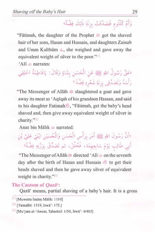 Shaving offthe Baby's Hair
? .... ..... I _.,.
0 ..... ..:;; ,........ J.O y. ,.�l
((� �� �/ �� rJl5 f13"'
"Fatimah, the daughter of the Prophet lfJ; got the shaved
hairofher sons, Hasan and Hussain, and daughters Zainab
and Umm Kulthfun �:., she weighed and gave away the
equivalent weight ofsilver to the poor."l1l
'Ali� narrates:
:::: ;: ..... .... � .... ,.. �
(( � �� �j �..LA;j ���
"The Messenger ofAllah � slaughtered a goat and gave
away its meatas 'Aqiqah ofhis grandson Hassan, and said
to his daughter FatimahtJ"J,-, "Fatimah, get the baby's head
shaved and, then give away equivalent weight ofsilver in
charity."l2l
Anas bin Malik � narrated:
. ' . � ;: ,-:' . '/ -''1/ ·� i/ //1 � .&1 J � /
��))J.�� �J (.... r..Y'..r.r :� / r.J
..... .. .. ..... ..... .... .....
(( � �jY. 0� � <J.�j -�� fY: �u, ��.... ..... .....
:::1 .......
"TheMessengerofAllah� directed 'Ali� onthe seventh
day after the birth of Hasan and Hussain dt� to get their
heads shaved and then he gave away silver ofequivalent
weight in charity."l3l
The Custom of Qazii':
29
Qaza' means, partial shaving of a baby's hair. It is a gross
[IJ [Muwattalmam Malik: 1 1 1 0]
l2l [Tirmidhi: 1 5 1 9, Irwa': 1 75.]
l3l [Mu'jam al-'Awsat, Tabarani: 1/50,lrwa': 4/405]
 