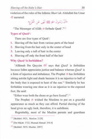 Shaving offthe Baby's Hair 30
violationofthe rules ofthe IslamicShari 'ah. Abdullah bin Umar
�narrated:
((� c.; � � ;u1 Jr) 0rn
"The Mesenger ofAllah� forbade Qaza'."[11
Types of Qazii':
There are four types ofQaza':
1. Shaving offthe hair from various parts ofthe head
2. Shaving fromthe hair only in the center ofhead
3. Leaving only a tuft ofhair in the center
4. Shaving offonly the front halfofthe hair
Why Qazii' is forbidden?
'Allamah Ibn Qayyim % says that Qazii' is forbidden
because Islam appreciatesjustice and balance whereas Qazii' is
a form ofinjustice and imbalance. The Prophet ® has forbidden
sitting astride light and shade because it is an injustice to halfof
the body that is exposed to heat of the sun.f2l Similarly he has
forbidden wearing one shoe as it is an injustice to the exposed
foot. He said:
"Eitherwearboth the shoes or go bare footed".f3l
The Prophet � wished the Muslims to put on a graceful
appearance as much as they can afford. Partial shaving of the
head gives an ugly look, therefore, it is unlslamic.
Regrettably, most of the Muslim parents and guardians
(IJ [Bukharl: 5921 , Muslim: 2120]
[Z] [Ibn Majah: 3722, MusnadAlunad: 3/41 4]
f3l [Bukhari: 5855, Muslim: 2097]
 