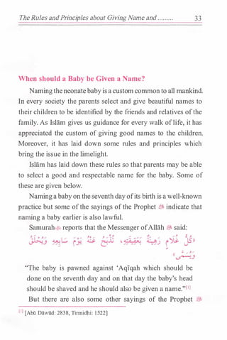 TheRules andPrinciples about GivingName and ......... 33
When should a Baby be Given a Name?
Namingtheneonatebabyisacustomcommonto all mankind.
In every society the parents select and give beautiful names to
their children to be identified by the friends and relatives ofthe
family. As Islam gives us guidance for every walk oflife, it has
appreciated the custom of giving good names to the children.
Moreover, it has laid down some rules and principles which
bring the issue in the limelight.
Islam has laid down these rules so that parents may be able
to select a good and respectable name for the baby. Some of
these are given below.
Namingababyonthe seventh dayofits birth is awell-known
practice but some ofthe sayings ofthe Prophet � indicate that
naming a baby earlier is also lawful.
Samurah�reports that the Messenger ofAllah � said:
;;I .... y._....
((�.}
"The baby is pawned against 'Aqiqah which should be
done on the seventh day and on that day the baby's head
should be shaved and he should also be given a name."[IJ
But there are also some other sayings of the Prophet �
(IJ [Abii Dawiid: 2838, Tinnidhi: 1522]
 