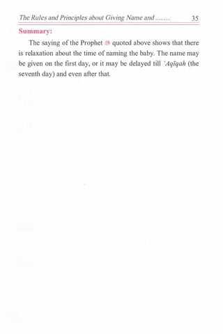 The Rules andPrinciples about Giving Name and ... .... .. 35
Summary:
The saying ofthe Prophet� quoted above shows that there
is relaxation about the time ofnaming the baby. The name may
be given on the first day, or it may be delayed till 'Aqfqah (the
seventh day) and even after that.
 