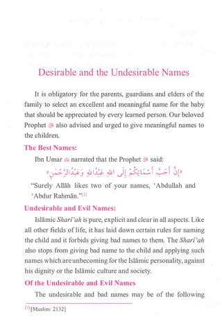 Desirable and the Undesirable Names
It is obligatory for the parents, guardians and elders of the
family to select an excellent and meaningful name for the baby
that should be appreciated by every learned person. Ourbeloved
Prophet$. also advised and urged to give meaningful names to
the children.
The Best Names:
Ibn Umar� narrated that the Prophet� said:
((�:}l�j ��� � J� ��� �� ��))
"Surely Allah likes two of your names, 'Abdullah and
'Abdur Rahman."['l
Undesirable and Evil Names:
IslamicSharf'ah is pure, explicitandclearin all aspects.Like
all other fields oflife, it has laid down certain rules for naming
the child and it forbids giving bad names to them. The Sharf'ah
also stops from giving bad name to the child and applying such
names whichareunbecomingforthe Islamic personality, against
his dignity or the Islamic culture and society.
Of the Undesirable and Evil Names
The undesirable and bad names may be of the following
[IJ[Muslim: 2132]
 