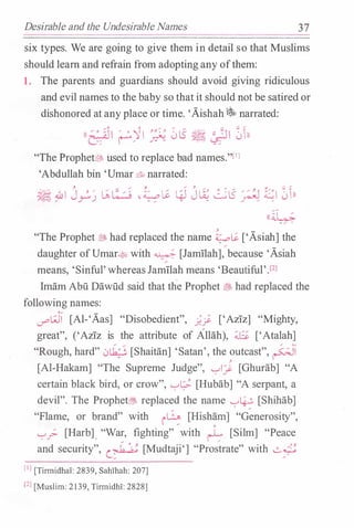 Desirable and the Undesirable Names 37
six types. We are going to give them in detail so that Muslims
should learn and refrain from adopting any ofthem:
1. The parents and guardians should avoid giving ridiculous
and evil names to the baby so that it should not be satired or
dishonored at any place or time. 'Aishah �narrated:
((e:· ��I /
• '-JI ��-:� 0tS � " �II 0h··� ('""'""/ ..r.:"-?. " '-:?:""'
"The Prophet� used to replace bad names."[IJ
'Abdullah bin 'Umar &t, narrated:
��I J�) ��:/: -�li � J� �tS .:r�l �I 01))
(( iL;.
� -
-/ .
"The Prophet� had replaced the name�� ['Asiah] the
daughter ofUmar� with� [Jamilah], because 'Asiah
means, 'Sinful' whereasJamilah means 'Beautiful'Yl
Imam Abu Dawiid said that th.e Prophet � had replaced the
following names:
V'"'w [Al-'Aas] "Disobedient", ;._; ['Aziz] "Mighty,
great", ('Aziz is the attribute of Allah), 4..6 ['Atalah]
"Rough, hard" 0Lk.:�. [Shaitan] 'Satan', the outcast", FJI
�[Al-Hakam] "The Supreme Judge", '-:-'1� [Ghurab] "A
certain black bird, or crow", '-:-'� [Hubab] "A serpant, a
devil". The Prophet� replaced the name '-:-'L.f..; [Shihab]
"Flame, or brand" with i� [Hish�m] "Generosity",
'-:-'_;;.. [Harb], "War, fighting" with � [Silm] "Peace
and security", � [Mudtaji'] "Pro;trate" with �
[IJ [TirmidhaT: 2839, SahThah: 207]
[Z] [Muslim: 2139, TirmidhT: 2828]
 