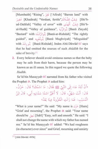 Desirable and the Undesirable Names 3 8
[Mumbaith] "Rising", � ['Afirah] "Barren land" with
� [Khadirah] "Verdant, fertile",;J�I � [Shi'b-�
? �
ud-Dalalah] "Valley of error" with LS�I � [Shi'b-
ul-Huda] "Valley of guidance", :;))).' [Banu Zinyah]
"Bastard" with ;;jj_Ji).' [Banu-ar-Rishdah] "The rightly
guided", and ��).' [Banu Mughviyah] "Misguided"
0
y.
�
with J..;._) y:; [Banu Rishdah]. Imam Abu Dawlid � says
that he had omitted the sources of such Ahiidith for the
sake ofbrevity_lll
2. Every believer should avoid ominous names so that the baby
may be safe from their harm, because the person may be
known as an ill omen. In this regard we quote the following
Hadith.
Sa'Id bin Musayyab ij,f narrated from his father who visited
the Prophet�- The Prophet� asked him:
.0j;- : Jli �� t; : J� � � J� �� ��� 0n
,... ,... � ...... ...... � ,... .... .... -.9 0� ... .....
J.l Jt.; -�1 �t.:.:;, � � ')) : Jt.; -� � : JL;
y. .:;., ' <1 0 ,... / ......
..... Cl. 0
((.;;_: G ;i.; -. �'I -.::JI · w :�I. ··� J_r"'-' � ) . ..
"What is your name?" He said: "My name is 0_;..;. [Hazn]
"Grief and mourning", the Prophet � said: ."Your name
shouldbe ��[Sahl] "Easy, soft and smooth." He said: "I
shallnotchangethenamewithwhichmyfatherhasnamed
me." Sa'Id bin Musayyab ij,f added: "We had roughness
(in character) ever since" and Grief, mourning and anxiety
[I] [Abu Da.wiid: 4956]
 