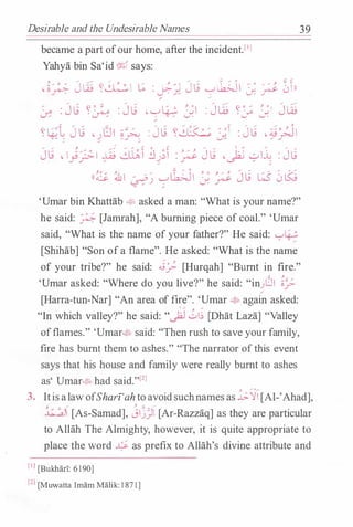 Desirable and the Undesirable Names
became a part ofour home, after the incident.l'l
Yahya bin Sa'id % says:
, ..... ........ .....
_... ..... ;:; ,.., 0 o;J �
• o� Jw ��� � : �J Jtj '-:""lk>-JI :;, � -J  ll
�
'
� : Jli y� : Jli ' '-:""� J.l : J� y:_; J.l J��
..., 'C ...- / .... .... ..... ,.... ,.... ' ..... � ,. .... .... 0
Y�� J tj •lJI §� : Jtj Y� J.l : Jtj - �/JI
Jli • 1);.;.1 � �� lJ��� : � Jli 'jJ -?I� : Jli
((� �I �� �lk;JI J. � Jli � 0 LSj
39
'Umar bin Khattab �� asked a man: "What is your name?"
he said: � [Jamrah], "A burning piece of coal." 'Umar
said, "What is the name of your father?" He said: '-'�
[Shihab] "Son ofa flame". He asked: "What is the name
of your tribe?" he said: .i:}- [Hurqah] "Burnt in fire."
'Umar asked: "Where do you live?" he said: "in)JI �/­
[Harra-tun-Nar] "An area of fire". 'Umar � again asked:
 ....- }} .....
"In which valley?" he said: ".)2J ul� [Dhat Laza] "Valley
offlames." 'Umar� said: "Then rush to save your family,
fire has burnt them to ashes." "The narrator ofthis event
says that his house and family were really burnt to ashes
as' Umar� had said."[2J
, ..- g......
3. ItisalawofSharz'ahtoavoidsuchnamesas .h.'J'I [Al-'Ahad],
, ..... ..... ;. � .....
�I [As-Samad], jljJI [Ar-Razzaq] as they are particular
to Allah The Almighty, however, it is quite appropriate to
place the word � as prefix to Allah's divine attribute and
[IJ [Bukhari: 6 1 90]
[2J [Muwatta Imam Malik: l 871]
 