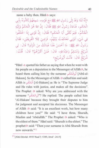 Desirable and the Undesirable Names 40
name a baby then. Hani� says:
( ,.... , .,. ""'
' ,. ,. .... ,:;:;
L <G -: <:"-' • "'/ / , <�.A · - // � .&I J ,. / II .:i.;/ w <G  ll
� ; � � //� e �) / / rJ L.>'� J �
�� �I ), 4il l 0� : J ili � �I Jy� �Li� , pi
1)1;;1 ��� �� 0� : Jili �p� �� JSi � , ��
""' ,...,. ,.. ""' 0 ,... ,.. a J. "" "" """""' ""'
J w , · · - :q 'YS / · /. , • <
·/
� · ·-1 � • , ·
�r / �.r � <-1-Y .. � <-:F
J : J � ��yJI � �l_j I� �� _; : � �I Jy�
: � : J� ��;51 � : J� ·�l�j �J 2)
;. t: o (....- , "" _.,_ J
(( 0 / ' �I :: · t_g · J tj Y O / '
Lf.rY ............, · Lf.r
"
"Han!.t� quoted his fatheras saying thatwhenhe wentwith
his people on a deputation to the Messenger ofAllah�, he
heard them calling him by the surname p1) [Abil-al­
Hakam]. So the MessengerofAllah �calledhim and said:
/ ./
Allah is �� [Al-Hakam] as He is "The Supreme Judge
and He rules with justice, and makes all the decisions".
The Prophet � asked: Why are you addressed with the
surname "�1}.1"? He replied: The people called him
'Al-Hakam' because they brought their disputes to him
for judgment and accepted his decisions. The Messenger
ofAllah � said: "It is an excellent work, but how many
children have you?" He said: "I have three, Shuraih,
Muslim and 'Abdullah." The Prophet t:f; asked: "Who is
the eldest ofthem." Han!said: "Shuraih istheeldest."The
prophet� said: "Thenyour surname is Abu Shuraih from
now onwards."l'l
l 'l [Abu Dawiid: 4955 Nasa'I: 5389, Irwa': 2615]
 