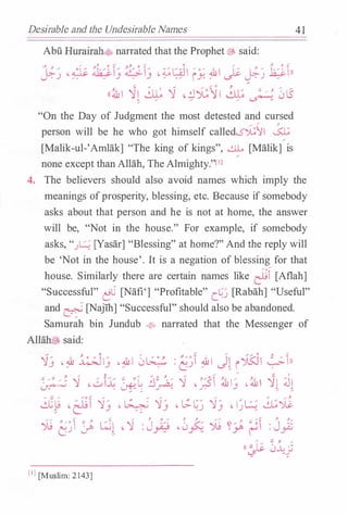 Desirable and the Undesirable Names
Abu Hurairah<t'.;, narrated that the Prophet� said:
., } ..... ,, 0 t' ':!;. 0 't 0
'
.... y. 0 �
��� , & �� � & I� . �l:AJI � ,� .W I 1 ;: �� � .k:.i:.lnu: _)
�·· - j . j
� -� iy. ' � u: _) -
((�I �I � 'l ,.:JJ;11 �,. ,_ � } 0 .5
� � � � �
"On the Day of Judgment the most detested and cursed
/ / }
person will be he who got himself calledS');!1 a
[Malik-ul-'Amlak] "The king of kings", ...:J.L [Malik] is
none except than Allah, The Almighty."[IJ
4 1
4. The believers should also avoid names which imply the
meanings ofprosperity, blessing, etc. Because if somebody
asks about that person and he is not at home, the answer
will be, "Not in the house." For example, if somebody
asks, ".J� [Yasar] "Blessing" at home?'' And the reply will
be 'Not in the house'. It is a negation of blessing for that
house. Similarly there are certain names like �f [Aflah]
"Successful" �C [Nafi'] "Profitable" c_�.J [Rabah] "Useful"
and � [Najih] "Successful" should also be abandoned.
Samurah bin Jundub � narrated that the Messenger of
Allah...� said:
'lj · :& �lj - � 1 0� : �jf :&1 J� i�l �1))
� �� � � 'l • ..::J:G � �c �� }. � 'l .;sf ��: -�� �� J1
�
· � ;. � . j � ::.
d� , .;..In 'l� - � 'l� . � v '13- , 1_)�� ��; c- j ...:. j .J -
.... .... Vo � ..... ;. ;:;J "" ;. ;. ..... y. ;. ......... .} ..... ..... -;: J. ;......
"j.j '' I � l:.;l , 'j : J -/· , -J c "j.j � �,ub �I : J �
L) � � Y-::9 ..Y'"!. ..T. I ..T-
,.../ :;; ;. ....
((� 0.L_j
[IJ [Muslim: 2143]
 