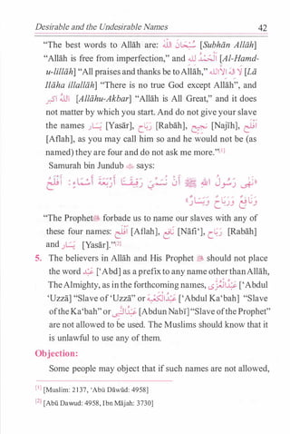 Desirable and the Undesirable Names 42
"The best words to Allah are: �I 0� [Subhiin Allah]
"Allah is free from imperfection," and .ill �� [Al-Hamd-
..... ..... c .....
u-lilliih] "All praisesandthanks be toAllah," .illl�l Ji '1 [Lii
Iliiha illalliih] "There is no true God except Allah", and
_r.S"I ill1 [Alliihu-Akbar] "Allah is All Great," and it does
not matter by which you start.And do not give your slave
the names J� [Yasar], c.�.J [Rabah], e [Naj1h], r:Li
[Aflah], as you may call him so and he would not be (as
named)theyare four and do not ask me more."l1l
Samurah bin Jundub 4> says:
, �·. "I
� � �
� � • � �
' : �L.:.:,i �· i ( � �� - � . 0 � � �  J ....=.,� ' �))
" .J ..�J � - - - J �
(I''L.:::..:; � " c-- � " · c�
J ..
3 c. . JJ lJ j
"The Prophet� forbade us to name our slaves with any of
these four names: r:Li [Aflah], �C [Nafi'], c.�.J [Rabah]
and J� [Yasar]."l2l
5. The believers in Allah and His Prophet� should not place
the word � ['Abd]as aprefixto anynameotherthanAllah,
TheAlmighty, as inthe forthcomingna�es, .s}.ii4 ['Abdul
_ , �
'Uzza] "Slave of'Uzza" or��� ['Abdul Ka'bah] "Slave
oftheKa'bah"or�14 [AbdunNabl]"SlaveoftheProphet"
are not allowed to be used. The Muslims should know that it
is unlawful to use any ofthem.
Obj ection:
Some people may object that ifsuch names are not allowed,
(I] [Muslim: 2 1 37, 'Abi.i Dil.wiid: 4958]
l2l [Abu Dawud: 4958, Ibn Maj ah: 3730]
 