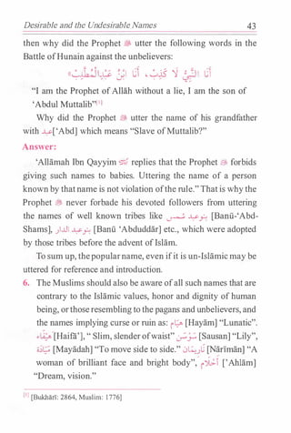 Desirable and the Undesirable Names 43
then why did the Prophet � utter the following words in the
Battle ofHunain against the unbelievers:
((�!b.���� J.l c � �¥ '1 �� cl
"I am the Prophet ofAllah without a lie, I am the son of
'Abdul Muttalib"[IJ
Why did the Prophet � utter the name of his grandfather
with �['Abd] which means "Slave ofMuttalib?"
Answer:
'Allamah Ibn Qayyim ¢;;{ replies that the Prophet EJ:, forbids
giving such names to babies. Uttering the name of a person
knownby thatname is not violation ofthe rule."Thatis whythe
Prophet � never forbade his devoted followers from uttering
the names of well known tribes like � �_r: [Banii-'Abd­
Shams], )..LII �_r: [Banii 'Abduddar] etc., which were adopted
by those tribes before the advent ofIslam.
To sum up, thepopularname, even ifit is un-Islamicmaybe
uttered for reference and introduction.
6. The Muslims should also be aware ofall such names that are
contrary to the Islamic values, honor and dignity ofhuman
being, orthoseresemblingtothe pagans andunbelievers, and
the names implying curse or ruin as: i� [Hayam] "Lunatic".
.,��[Haifii'], " Slim, slenderofwaist" �_).:. [Sausan] "Lily",
c;;t; [Mayadah] "To move side to side." ,:;�.}�· [Nariman] "A
woman of brilliant face and bright body",
�
r-i:f ['Ahlam]
"Dream, vision."
[IJ [BukharT: 2864, Muslim: 1 776]
 