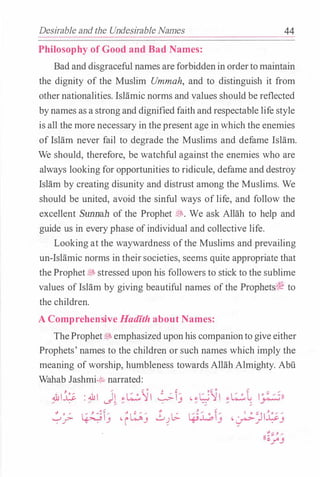 Desirable and the Undesirable Names 44
Philosophy of Good and Bad Names:
Bad and disgraceful names are forbiddenin ordertomaintain
the dignity of the Muslim Ummah, and to distinguish it from
othernationalities. IsHimic norms and values should be reflected
bynames as a strong and dignified faith andrespectable life style
is all the more necessary in the present age in which the enemies
of Islam never fail to degrade the Muslims and defame Islam.
We should, therefore, be watchful against the enemies who are
always looking for opportunities to ridicule, defame and destroy
Islam by creating disunity and distrust among the Muslims. We
should be united, avoid the sinful ways of life, and follow the
excellent Sunnah of the Prophet �- We ask Allah to help and
guide us in every phase ofindividual and collective life.
Looking at the waywardness ofthe Muslims and prevailing
un-Islamic norms in theirsocieties, seems quite appropriate that
theProphetjjs stressed upon his followers to stick to the sublime
values of Islam by giving beautiful names ofthe Prophets(� to
the children.
A Comprehensive Hadfth about Names:
TheProphet�emphasizeduponhis companionto give either
Prophets' names to the children or such names which imply the
meaning ofworship, humbleness towards Allah Almighty. Abu
Wahab Jashmi.:t; narrated:
.&1� : � J� �L�...:5-JI �I_:;
�_:,.;. ��j ·fk;j .£_)b.
 