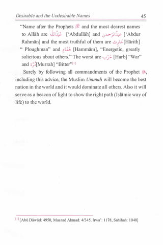 Desll-able and the Undesirable Names
"Name after the Prophets r,%f and the most dearest names
. � �
to Allah are .JJI� ['Abdullah] and �.::Jl--" ['Abdur
Rahman] and the most truthful ofthem are ...::......>[;.[Harith]
" Ploughman" and iw [Hammam], "Energetic, greatly
45
solicitous about others." The worst are '-:-'? [Harb] "War"
and •/[Murrah] "Bitter"f1l
Surely by following all commandments of the Prophet �'
including this advice, the Muslim Ummah will become the best
nation in theworldand it would dominate all others. Also it will
serve as a beacon oflight to showtherightpath(Islamic way of
life) to the world.
[ I J [Abu Dawiid: 4950, MusnadAhmad: 4/345, Irwa': 1178, Sahihah: 1040]
 