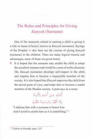 The Rules and Principles for Giving
Kunyah (Surname)
One ofthe measures related to naming a child is giving it
a title or name ofhonor, known as Kunyah (surname). Sayings
of the Prophet � also bear out the custom of giving Kunyah
(surname) to the children. There are many logical reasons and
advantages, some ofthese are given below.
•!• It is hoped that the surname may enable the child to adopt
the excellentmanners andwould be aman ofnoble character.
The Kunyah (surname) develops self-respect in the child,
and inspires him to become a respectable member of the
society. It is also hopedthatKunyah improves the childfrom
the moral point ofview, and helps him to become a useful
member ofthe Muslim society. Apoet says in a verse:
J J J
�}� ��C � �-: ��
/ J
<�u1 ���13 �� '13
"I address him with a surname to honor him
And I avoid to entitle him as it is unbefitting."l1l
[I] [Tuhfat-ul-Moudud, page: 127]
 